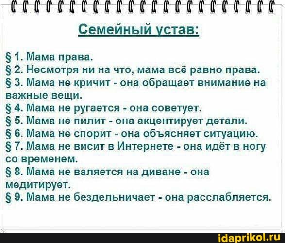 Семейный устав:
$ 1. Мама права.
$ 2. Несмотря ни на что, мама всё равно права.
$ 3. Мама не кричит - она обращает внимание на важные вещи.
4. Мама не ругается - она советует.
$ 5. Мама не пилит - она акцентирует детали.
$6. Мама не спорит - она обясняет ситуацию.
$ 7. Мама не висит в Интернете - она идёт в ногу со временем.
$ 8. Мама не валяется на диване - она медитирует.
$ 9. Мама не бездельничает - она расслабляется.