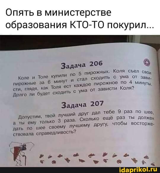 Опять в министерстве образования КТО-ТО покурил...
Задача 206
5 пирожных. Коля сел свои пирожные сти, глядя, Коле за как минут Толе Толя ест купили по стал каждое сходить с пирожное Ума по от зави. минуты, сти, глядя, как Толя 'ест каждое ума пирожное от зависти по 4 Коля минуты,
Долго ли будет сходить Ума от зависти Коля?
Задача 207
Допустим, твой лучший друг дал Сколько тебе ещё 9 раз раз ты по шее, должен ты ему только раза. Сколько ещё раз 'другу, чтобы ты должен восторже-
'дать по шее своему лучшему 'другу, чтобы восторже-
'ствовала справедливость?
Коле и Толе купили по
ха % > хто