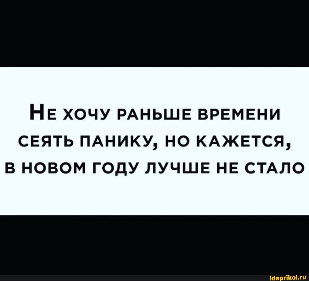 НЕ ХОЧУ РАНЬШЕ ВРЕМЕНИ
СЕЯТЬ ПАНИКУ, НО КАЖЕТСЯ,
В НОВОМ ГОДУ ЛУЧШЕ НЕ СТАЛО