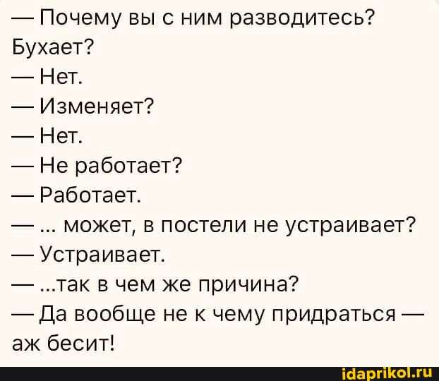 - Почему вы с ним разводитесь?
Бухает?
- Нет.
- Изменяет?
- Нет.
- Не работает?
- Работает.
- может, в постели не устраивает?
- Устраивает.
- ..так в чем же причина?
- Да вообще не к чему придраться - аж бесит!