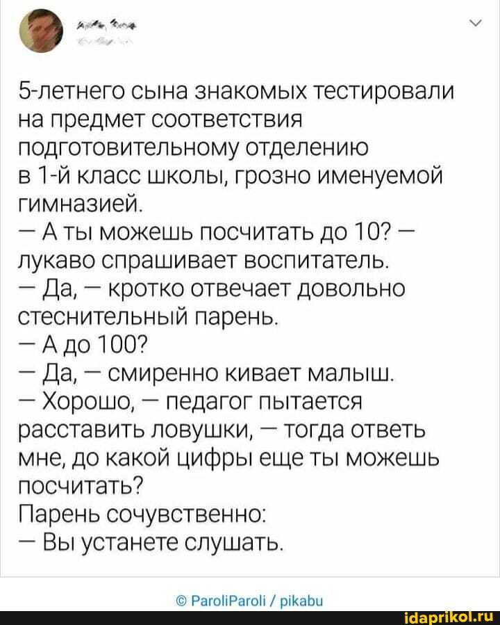5-летнего сына знакомых тестировали на предмет соответствия подготовительному отделению
в класс школы, грозно именуемой гимназией.
- Аты можешь посчитать до 10? - лукаво спрашивает воспитатель.
- Да, - кротко отвечает довольно стеснительный парень.
- А до 100?
- Да, - смиренно кивает малыш.
- Хорошо, - педагог пытается расставить ловушки, - тогда ответь мне, до какой цифры еще ты можешь посчитать?
Парень сочувственно:
- Вы устанете слушать.