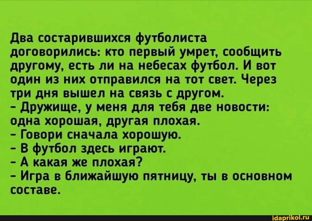 Два состарившихся футболиста договорились: кто первый умрет, сообщить другому, есть ли на небесах футбол. И вот один из них отправился на тот свет. Через три дня вышел на связь с другом.
- Дружище, у меня для тебя две новости: одна хорошая, другая плохая.
- Говори сначала хорошую.
- В футбол здесь играют.
- А какая же плохая?
- Игра в ближайшую пятницу, ты в основном составе.