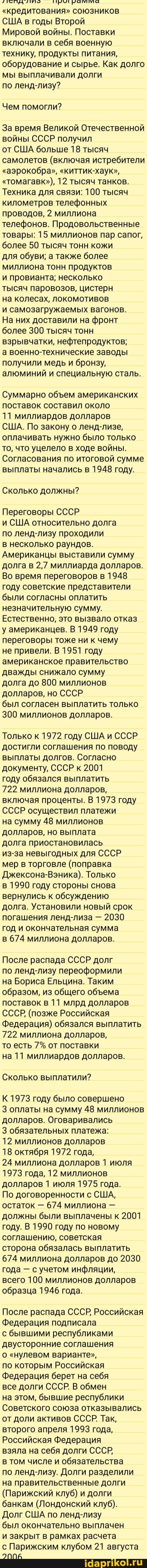 "кредитования" союзников
США в годы Второй
Мировой войны. Поставки включали в себя военную технику, продукты питания, оборудование и сырье. Как долго мы выплачивали долги
по ленд-лизу?
Чем помогли?
За время Великой Отечественной войны СССР получил
от США больше 18 тысяч самолетов (включая истребители
"аэрокобра", "киттик-хаук",
"томагавк"), 12 тысяч танков.
Техника для связи: 100 тысяч километров телефонных проводов, 2 миллиона телефонов. Продовольственные товары: 15 миллионов пар сапог, более 50 тысяч тонн кожи
для обуви; а также более миллиона тонн продуктов
и провианта; несколько
тысяч паровозов, цистерн
на колесах, локомотивов
и самозагружаемых вагонов.
На них доставили на фронт более 300 тысяч тонн взрывчатки, нефтепродуктов;
а военно-технические заводы получили медь и бронзу, алюминий и специальную сталь.
Суммарно обем американских поставок составил около
11 миллиардов долларов
США. По закону о ленд-лизе, оплачивать нужно было только то, что уцелело в ходе войны.
Согласования по итоговой сумме выплаты начались в 1948 году.
Сколько должны?
Переговоры СССР
и США относительно долга
по ленд-лизу проходили
в несколько раундов.
Американцы выставили сумму долга в 2,7 миллиарда долларов.
Во время переговоров в 1948 году советские представители были согласны оплатить незначительную сумму.
Естественно, это вызвало отказ у американцев. В 1949 году переговоры тоже ни к чему
не привели. В 1951 году американское правительство дважды снижало сумму
долга до 800 миллионов долларов, но СССР
был согласен выплатить только
300 миллионов долларов.
Только к 1972 году США и СССР достигли соглашения по поводу выплаты долгов. Согласно документу, СССР к 2001
году обязался выплатить
722 миллиона долларов, включая проценты. В 1973 году
СССР осуществил платежи
на сумму 48 миллионов долларов, но выплата
долга приостановилась
из-за невыгодных для СССР.
мер в торговле (поправка
Джексона-Вэника). Только
в 1990 году стороны снова вернулись к обсуждению долга. Установили новый срок погашения ленд-лиза - 2030 год и окончательная сумма
в 674 миллиона долларов.
После распада СССР долг
по ленд-лизу переоформили
на Бориса Ельцина. Таким образом, из общего обема поставок в 11 млрд долларов
СССР, (позже Российская
Федерация) обязался выплатить
722 миллиона долларов,
то есть 7% от поставки
на 11 миллиардов долларов.
Сколько выплатили?
К 1973 году было совершено
3 оплаты на сумму 48 миллионов долларов. Оговаривались
обязательных платежа:
12 миллионов долларов
18 октября 1972 года,
24 миллиона долларов 1 июля
1973 года, 12 миллионов долларов 1 июля 1975 года.
По договоренности с США, остаток - 674 миллиона - должны были выплачены к 2001 году. В 1990 году по новому соглашению, советская
сторона обязалась выплатить
674 миллиона долларов до 2030 года - с учетом инфляции, всего 100 миллионов долларов образца 1946 года.
После распада СССР, Российская
Федерация подписала
с бывшими республиками двусторонние соглашения
о "нулевом варианте",
по которым Российская
Федерация берет на себя
все долги СССР. В обмен
на этом, бывшие республики
Советского союза отказывались от доли активов СССР. Так, второго апреля 1993 года,
Российская Федерация
взяла на себя долги СССР,
в том числе и обязательства по ленд-лизу. Долги разделили на правительственные долги
(Парижский клуб) и долги банкам (Лондонский клуб).
Долг США по ленд-лизу
был окончательно выплачен
и закрыт в рамках расчета
ЭППЕ
с Парижским клубом 21 августа