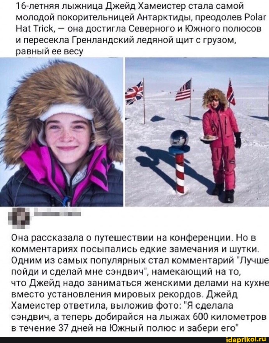 16-летняя лыжница Джейд Хамеистер стала самой молодой покорительницей Антарктиды, преодолев
На{ Тиск, - она достигла Северного и Южного полюсов и пересекла Гренландский ледяной щит с грузом, равный ее весу
Она рассказала о путешествии на конференции. Но в комментариях посыпались едкие замечания и шутки.
Одним из самых популярных стал комментарий "Лучше пойди и сделай мне сэндвич", намекающий на то,
что Джейд надо заниматься женскими делами на кухне вместо установления мировых рекордов. Джейд
Хамеистер ответила, выложив фото: "Я сделала сэндвич, а теперь добирайся на лыжах 600 километров в течение 37 дней на Южный полюс и забери его"
