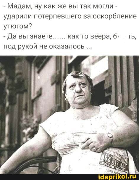 Мадам, ну как же вы так могли ударили потерпевшего за оскорбление
утюгом?
Да вы знает. как то веера, 6.
под рукой не оказалось