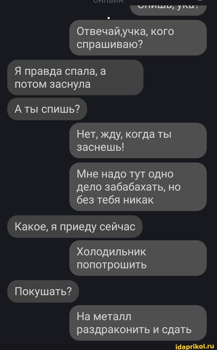 Отвечайучка, кого спрашиваю?
Я правда спала, а потом заснула
А ты спишь?
Нет, жду, когда ты заснешь!
Мне надо тут одно дело забабахать, но без тебя никак
Какое, я приеду сейчас
Покушать?
На металл раздраконить и сдать