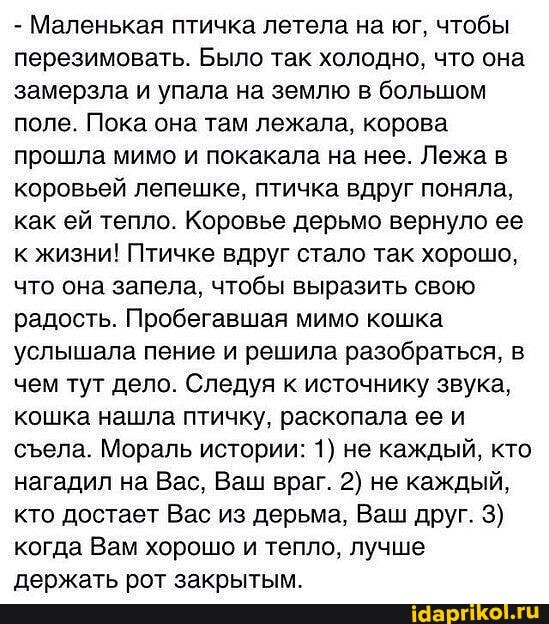 - Маленькая птичка летела на юг, чтобы перезимовать. Было так холодно, что она замерзла и упала на землю в большом поле. Пока она там лежала, корова прошла мимо и покакала на нее. Лежа в коровьей лепешке, птичка вдруг поняла, как ей тепло. Коровье дерьмо вернуло ее к жизни! Птичке вдруг стало так хорошо, что она запела, чтобы выразить свою радость. Пробегавшая мимо кошка услышала пение и решила разобраться, в чем тут дело. Следуя к источнику звука, кошка нашла птичку, раскопала ее и села. Мораль истории: 1) не каждый, кто нагадил на Вас, Ваш враг. 2) не каждый, кто достает Вас из дерьма, Ваш друг. 3) когда Вам хорошо и тепло, лучше
ПАБУЖАТЬ БОТ