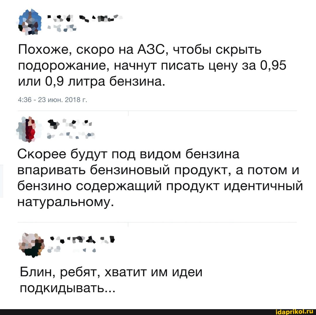 Похоже, скоро на АЗС, чтобы скрыть подорожание, начнут писать цену за 0,95 или 0,9 литра бензина.
23 икон. 2018 г.
Скорее будут под видом бензина впаривать бензиновый продукт, а потом и бензино содержащий продукт идентичный натуральному.
чо
Блин, ребят, хватит им идеи подкидывать...