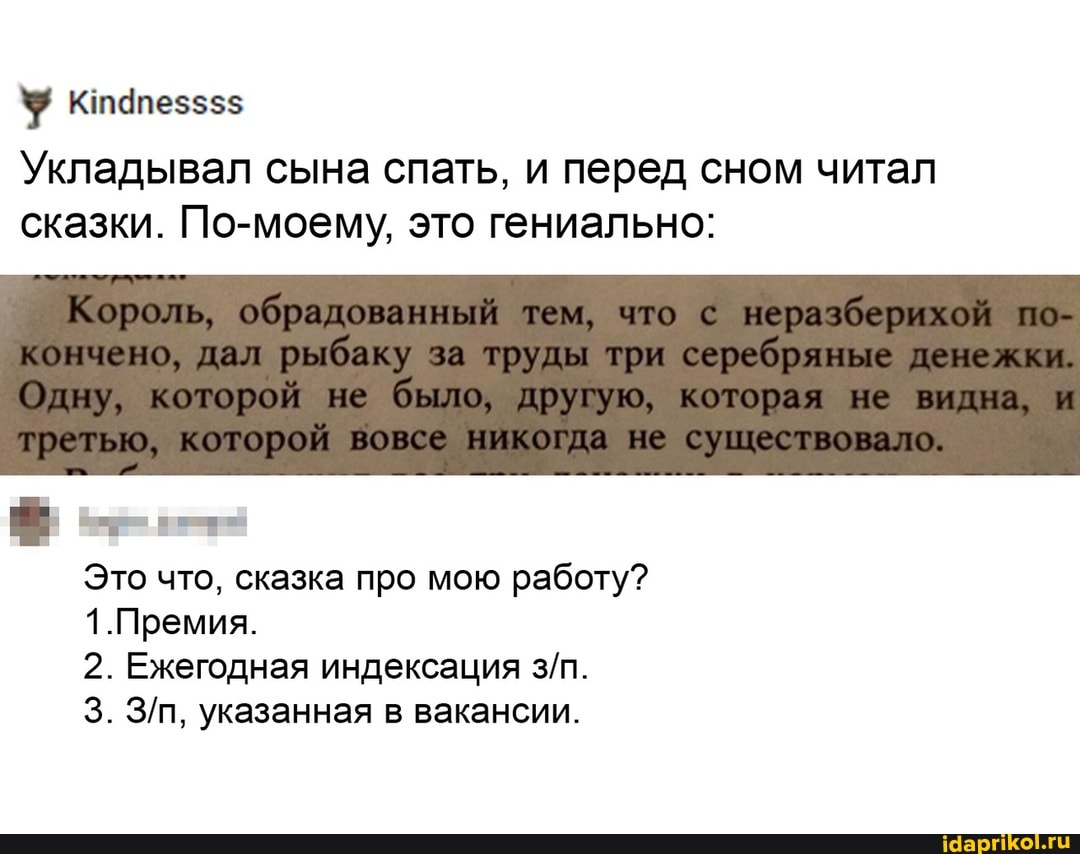 Укладывал сына спать, и перед сном читал сказки. По-моему, это гениально:
Король, обрадованный тем, что неразберихой по- кончено, дал р рыбажу за труды три серебряные
Одну, которой не было, доугую, которая видна, и третью, сушествовало,
Это что, сказка про мою работу?
1.Премия.
2. Ежегодная индексация
3. указанная в вакансии.