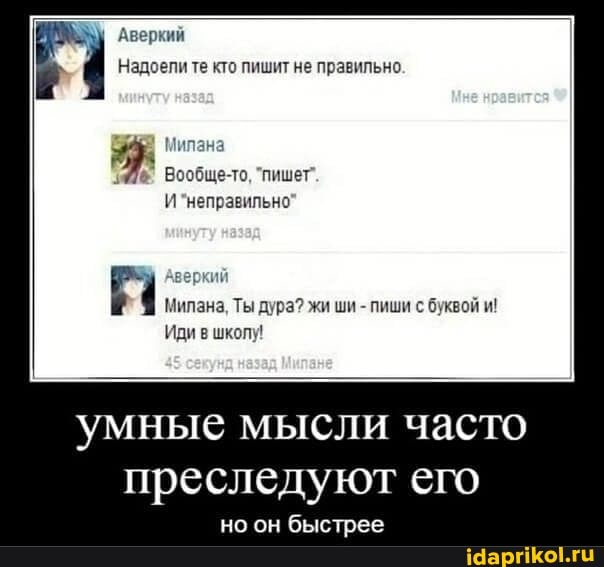 Аверкий
Надоели те кто пишит не правильно
Мипана
Вообще-то, "пишет".
И "неправильно'
Милана, Ты дура? жи ши - пиши с буквой и!
Иди в шкопу!
33
умные мысли часто преследуют его
но он быстрее