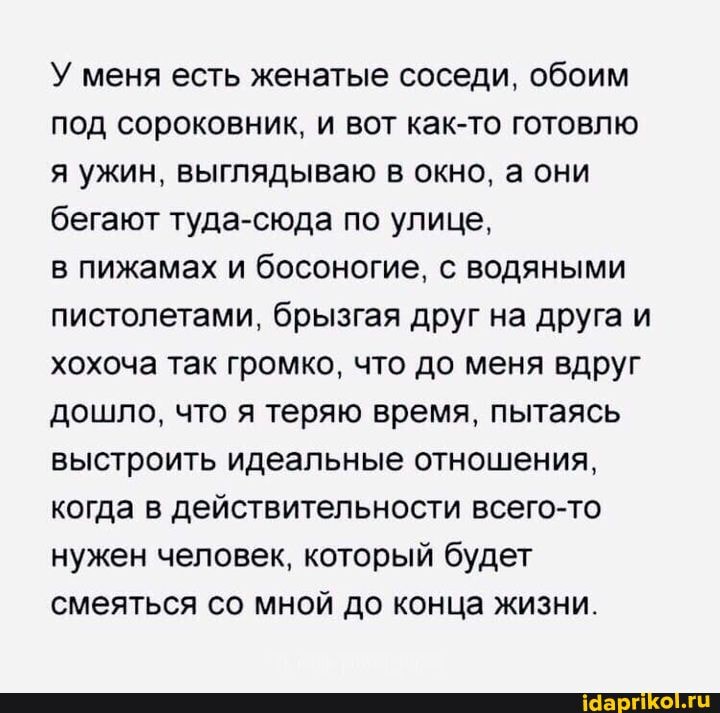 У меня есть женатые соседи, обоим под сороковник, и вот как-то готовлю я ужин, выглядываю в окно, а они бегают туда-сюда по улице,
в пижамах и босоногие, с водяными пистолетами, брызгая друг на друга и хохоча так громко, что до меня вдруг дошло, что я теряю время, пытаясь выстроить идеальные отношения, когда в действительности всего-то нужен человек, который будет смеяться со мной до конца жизни.