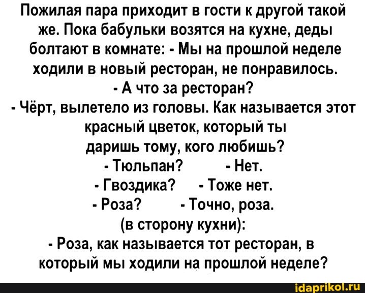 Пожилая пара приходит в гости к другой такой же. Пока бабульки возятся на кухне, деды болтают в комнате: - Мы на прошлой неделе ходили в новый ресторан, не понравилось.
что за ресторан?
Чёрт, вылетело из головы. Как называется этот красный цветок, который ты даришь тому, кого любишь?
Тюльпан? Нет.
Гвоздика? Тоже нет.
Роза? Точно, роза.
(в сторону кухни):
Роза, как называется тот ресторан, в который мы ходили на прошлой неделе?