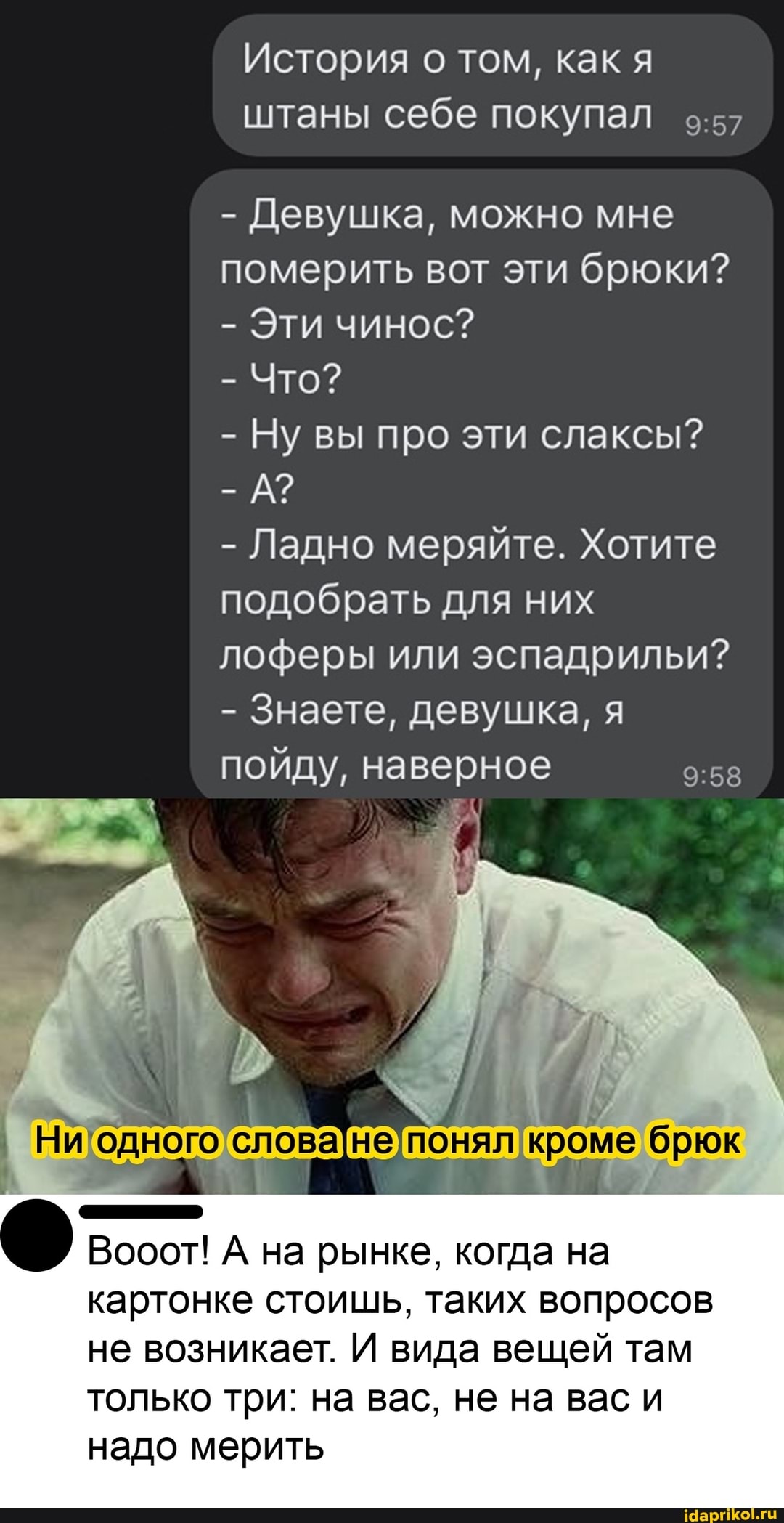 История о том, как я штаны себе покупал
- Девушка, можно мне померить вот эти брюки?
- Эти чинос?
- Что?
- Ну вы про эти слаксы?
- А?
- Ладно меряйте. Хотите подобрать для них лоферы или эспадрильи?
- Знаете, девушка, я пойду, наверное
Вооот! А на рынке, когда на картонке стоишь, таких вопросов не возникает. И вида вещей там только три: на вас, не на вас и надо мерить
