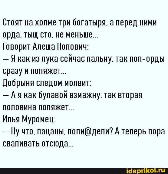 Стоят на холме три богатыря. а перед ними орда. тыщ сто. не меньше...
Говорит Алеша Попович:
- как из лука сейчас пальну. так пол-орды сразу и поляжет..
Добрыня следом молвит:
- Ая как булавой взмажну. так вторая половина поляжет..
Илья Муромец:
- Ну что. пацаны. А теперь пора сваливать отсюда...