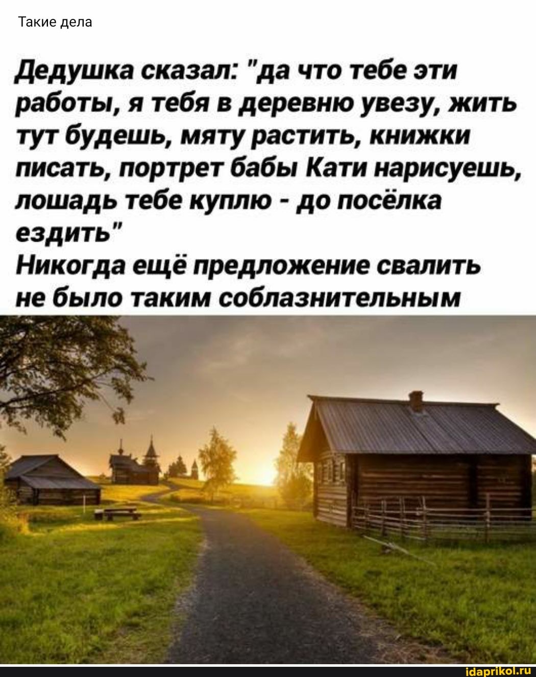 Такие дела
Дедушка сказал: "да что тебе эти работы, я тебя в деревню увезу, жить
тут будешь, мяту растить, книжки писать, портрет бабы Кати нарисуешь, лошадь тебе куплю - до посёлка ездить"
Никогда ещё предложение свалить не было таким соблазнительным