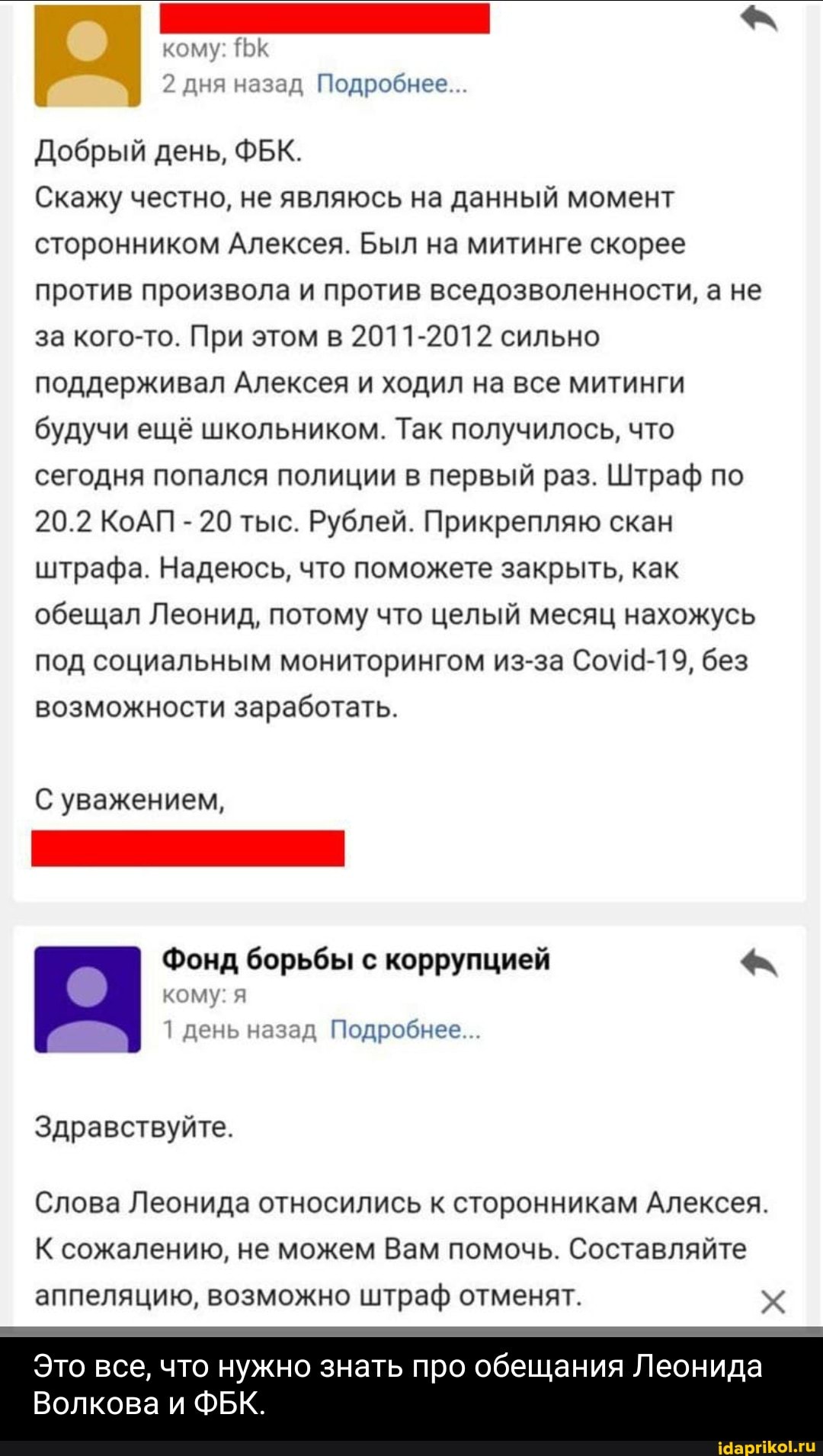кому: К
2 дня назад Подробнее...
Добрый день, ФБК.
Скажу честно, не являюсь на данный момент сторонником Алексея. Был на митинге скорее против произвола и против вседозволенности, а не за кого-то. При этом в 2011-2012 сильно поддерживал Алексея и ходил на все митинги будучи ещё школьником. Так получилось, что сегодня попался полиции в первый раз. Штраф по
20.2 КоАП - 20 тыс. Рублей. Прикрепляю скан штрафа. Надеюсь, что поможете закрыть, как обещал Леонид, потому что целый месяц нахожусь под социальным мониторингом из-за без возможности заработать.
С уважением,
Фонд борьбы с коррупцией
кому: я день назад Подробнее...
Здравствуйте.
Слова Леонида относились к сторонникам Алексея.
К сожалению, не можем Вам помочь. Составляйте аппеляцию, возможно штраф отменят.
Это все, что нужно знать про обещания Леонида
Волкова и ФБК.