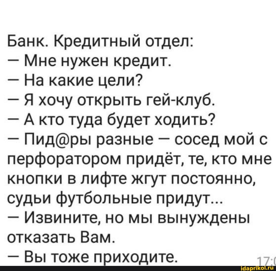 Банк. Кредитный отдел:
- Мне нужен кредит.
- На какие цели?
- Я хочу открыть гей-клуб.
- А кто туда будет ходить?
- разные - сосед мой с перфоратором придёт, те, кто мне кнопки в лифте жгут постоянно, судьи футбольные придут...
- Извините, но мы вынуждены отказать Вам.
- Вы тоже приходите.