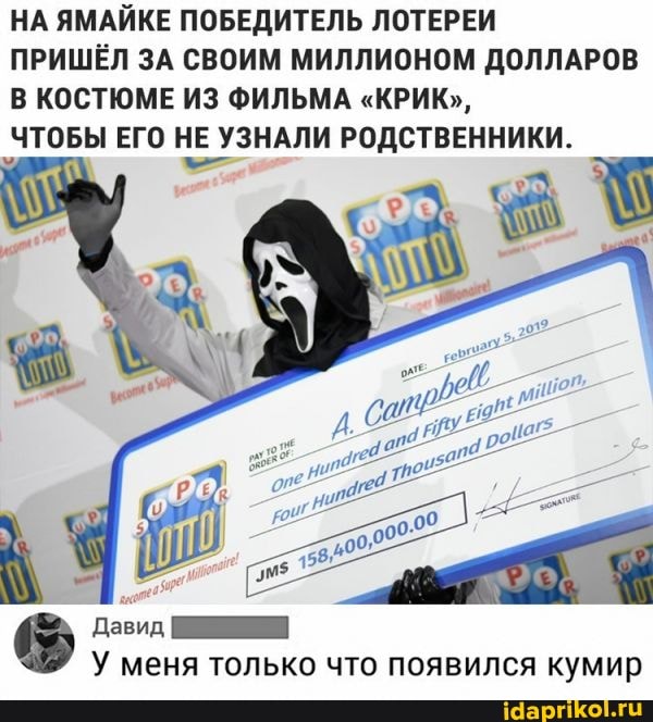 НА ЯМАЙКЕ ПОБЕДИТЕЛЬ ЛОТЕРЕИ ПРИШЁЛ ЗА СВОИМ МИЛЛИОНОМ ДОЛЛАРОВ В КОСТЮМЕ ИЗ ФИЛЬМА "КРИК",
ЧТОБЫ ЕГО НЕ ЧЕ УЗНАЛИ РОДСТВЕННИКИ.
Давид
У меня только что появился кумир