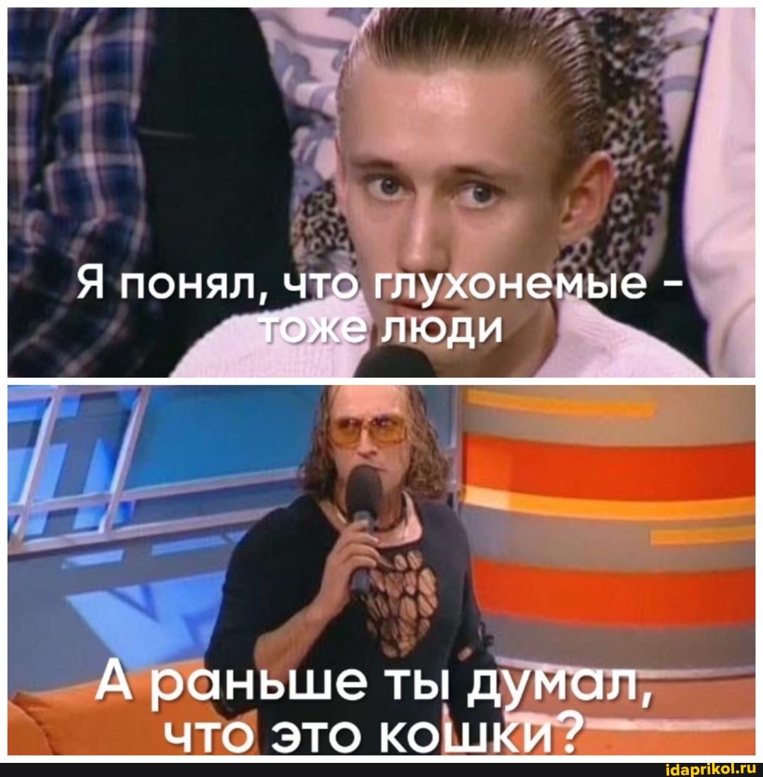 Я понял, что глухонемые - тоже люди
А раньше ты думал, что это кошки?