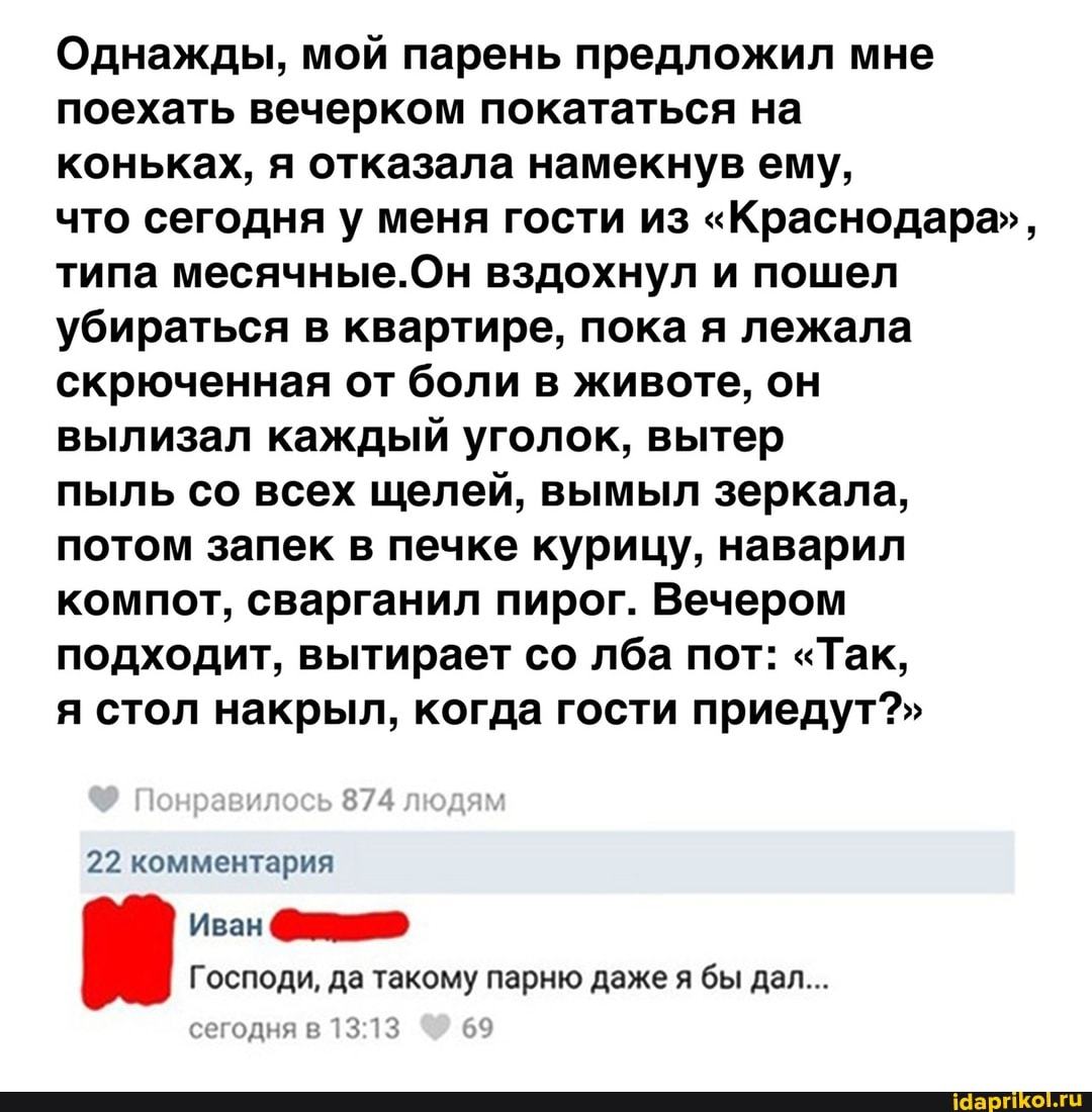 Однажды, мой парень предложил мне поехать вечерком покататься на коньках, я отказала намекнув ему, что сегодня у меня гости из "Краснодара", типа месячные.Он вздохнул и пошел убираться в квартире, пока я лежала скрюченная от боли в животе, он вылизал каждый уголок, вытер
пыль со всех щелей, вымыл зеркала, потом запек в печке курицу, наварил компот, сварганил пирог. Вечером подходит, вытирает со лба пот: "Так, я стол накрыл, когда гости приедут?"
Понравилось людям
22 комментария
Иван
Господи, да такому парню даже я бы дал...
сегодня в