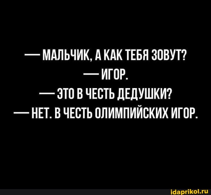 - МАЛЬЧИК, А КАК ТЕБЯ ЗОВУТ?
- ИГОР.
- ЗТО В ЧЕСТЬ ДЕДУШКИ?
- НЕТ. В ЧЕСТЬ ОЛИМПИЙСКИХ ИГО.