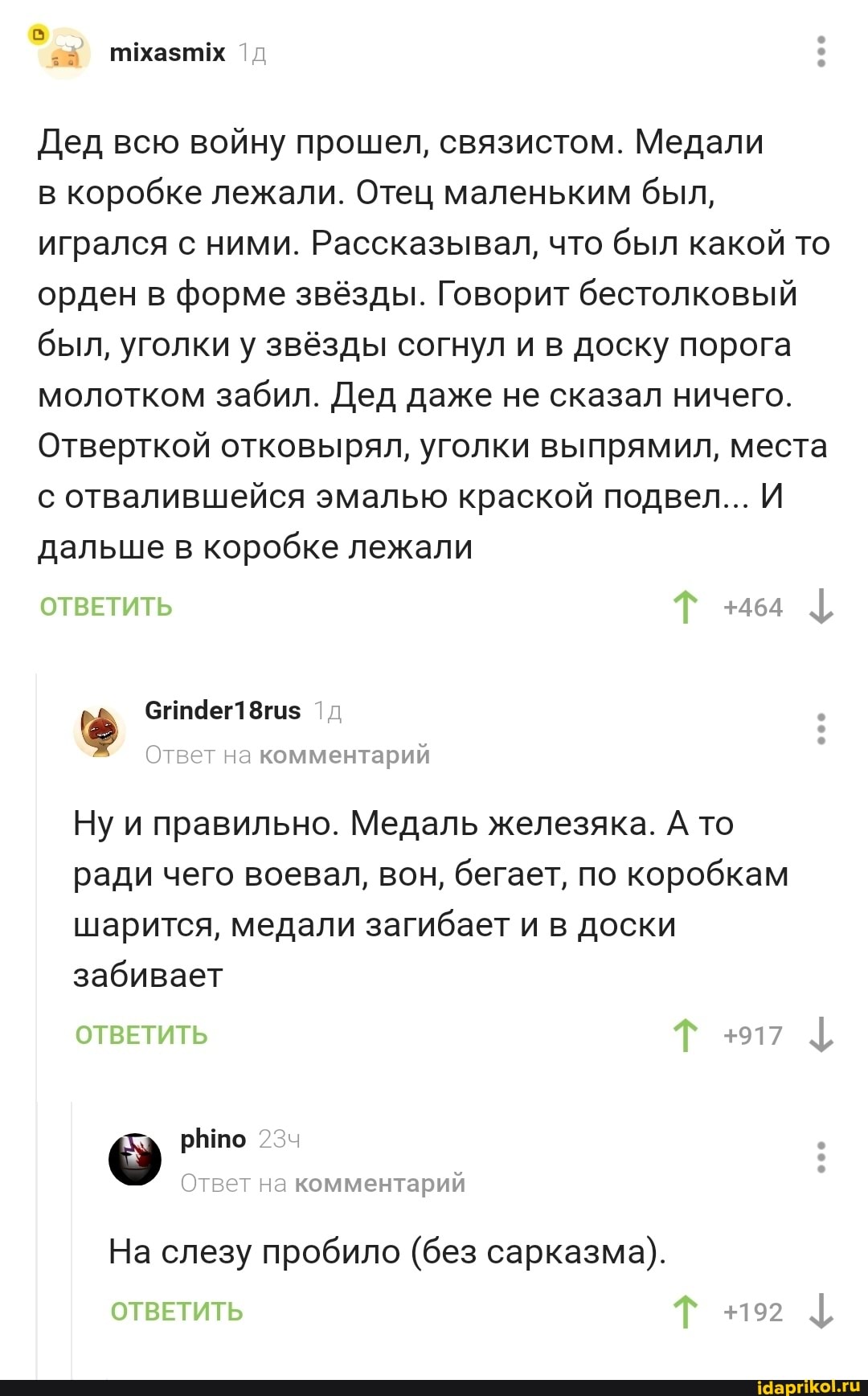 28 пмхазтх
Дед всю войну прошел, связистом. Медали
в коробке лежали. Отец маленьким был, игрался с ними. Рассказывал, что был какой то орден в форме звёзды. Говорит бестолковый был, уголки у звёзды согнул и в доску порога молотком забил. Дед даже не сказал ничего.
Отверткой отковырял, уголки выпрямил, места с отвалившейся эмалью краской подвел... И дальше в коробке лежали
ОТВЕТИТЬ Т +464
Сгт4ег1 8гиз
Ответ на комментарий
Ну и правильно. Медаль железяка. А то ради чего воевал, вон, бегает, по коробкам шарится, медали загибает и в доски забивает
ОТВЕТИТЬ Т +917
рЫпто
Ответ на комментарий
На слезу пробило (без сарказма).
ОТВЕТИТЬ Т
+192