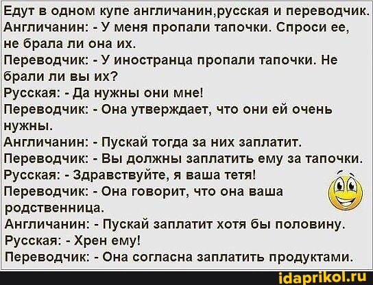 Едут в одном купе англичанин, русская и переводчик.
'Англичанин: - У меня пропали тапочки. Спроси ее, не брала ли она их.
Переводчик: - У иностранца пропали тапочки. Не
'брали ли вы их?
Русская: - Да нужны они мне!
Переводчик: - Она утверждает, что они ей очень
нужны.
'Англичанин: - Пускай тогда за них заплатит.
Переводчик: - Вы должны заплатить ему за тапочки.
Переводчик: - Она говорит, что она ваша родственница.
Англичанин: - Пускай заплатит хотя бы половину.
Русская: - Хрен ему!
Переводчик: - Она согласна заплатить продуктами.
Русская: - Здравствуйте, я ваша тетя!