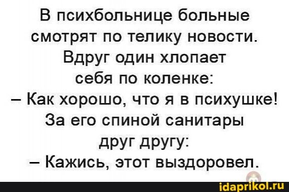 В психбольнице больные смотрят по телику новости.
Вдруг один хлопает себя по коленке:
- Как хорошо, что я в психушке!
За его спиной санитары друг другу:
- Кажись, этот выздоровел.