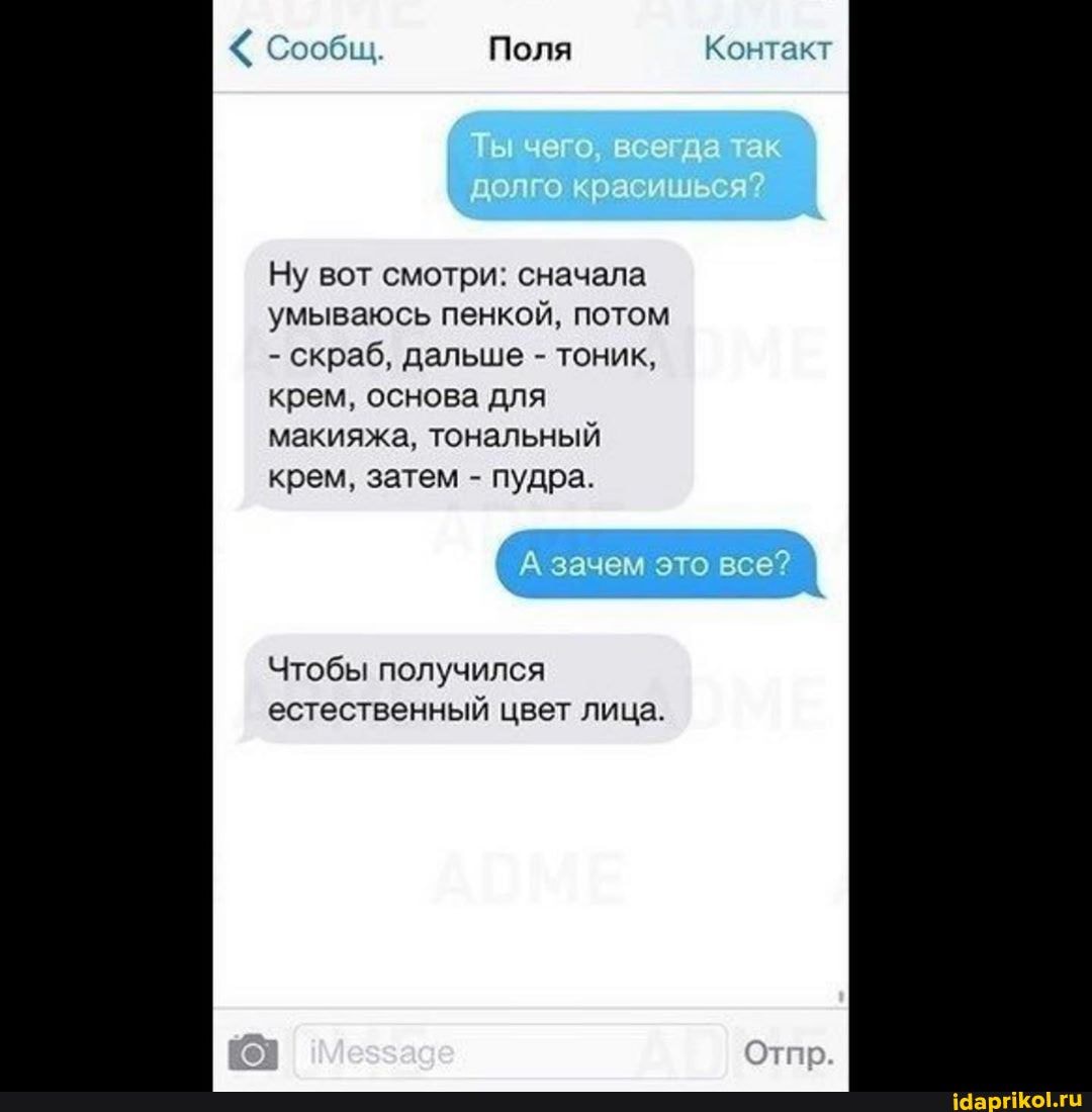 Сообщ. Поля Контакт
ол окрасушь я?
Ну вот смотри: сначала умываюсь пенкой, потом
- скраб, дальше - тоник, крем, основа для макияжа, тональный крем, затем - пудра.
зачем это все?
Чтобы получился естественный цвет лица.