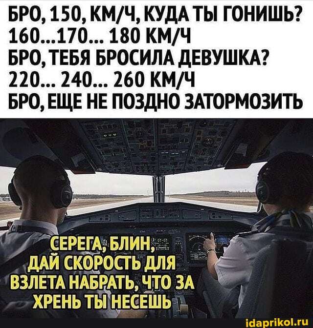 БРО, 150, КУДА ТЫ ГОНИШЬ?
160...170... 180
220... 240... 260
БРО, ТЕБЯ БРОСИЛА ДЕВУШКА?
БРО, ЕЩЕ НЕ ПОЗДНО ЗАТОРМОЗИТЬ
"СЕРЕГА; БЛИН,
ДАЙ СКОРОСТЬ ДЛЯ ВЗЛЕТА НАБРАТЬ, ЧТО ЗА
ХРЕНЬ ТЕПНЕСЕШЬ-