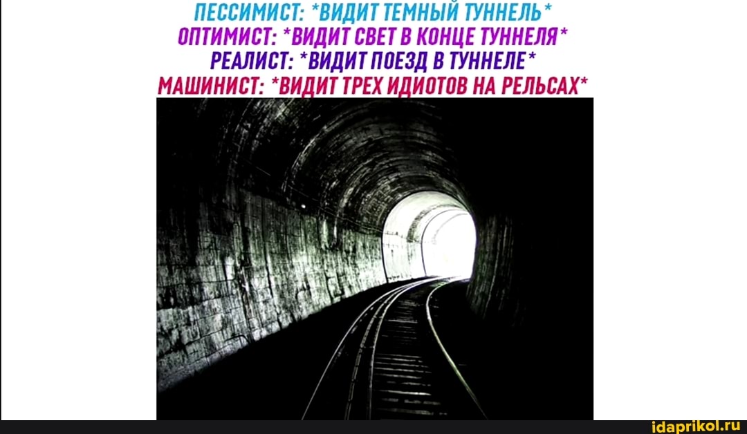 ПЕССИМИСТ: *ВИДИТ ТЕМНЫЙ ТУННЕЛЬ*
ОПТИМИСТ: *ВИДИТ СВЕТ В КОНЦЕ ТУННЕЛЯ*
РЕАЛИСТ: *ВИДИТ ПОЕЗД В ТУННЕЛЕ*
МАШИНИСТ: *ВИДИТ ТРЕХ ИДИОТОВ НА РЕЛЬСАХ*