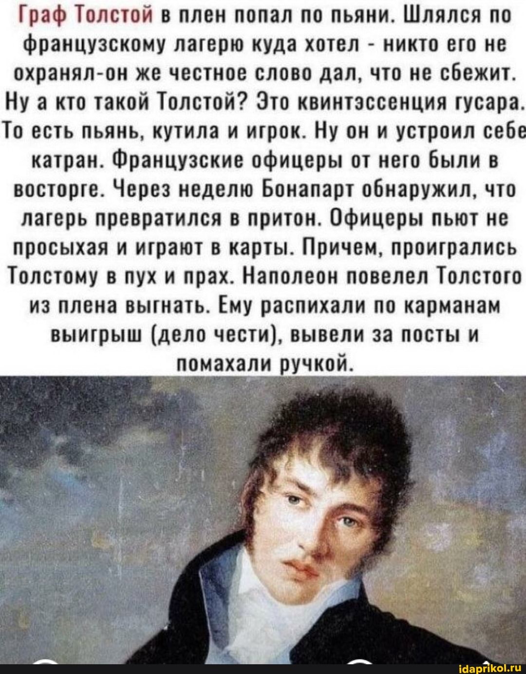 Граф Толстой в плен попал по пьяни. Шлялся по французскому лагерю куда хотел - никто его не охранял-он же честное слово дал, что не сбежит.
Ну а кто такой Толстой? Это квинтэссенция гусара.
То есть пьянь, кутила и игрок. Ну он и устроил себе катран. Французские офицеры от него были в восторге. Через неделю Бонапарт обнаружил, что лагерь превратился в притон. Офицеры пьют не просыхая и играют в карты. Причем, проигрались
Толстому в пух и прах. Наполеон повелел Толстого из плена выгнать. Ему распихали по карманам
выигрыш (дело чести), вывели за посты и помахали ручкой.