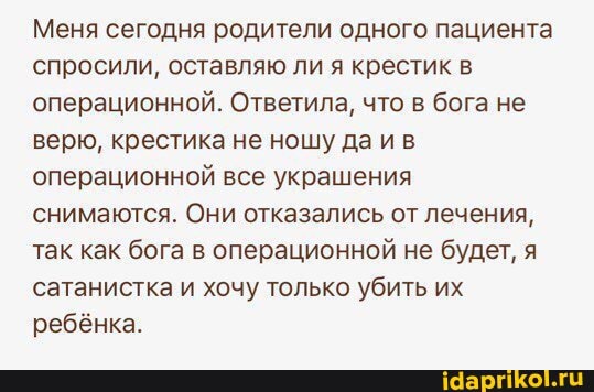 Меня сегодня родители одного пациента спросили, оставляю ли я крестик в операционной. Ответила, что в бога не верю, крестика не ношу даив операционной все украшения снимаются. Они отказались от лечения, так как бога в операционной не будет, я сатанистка и хочу только убить их ребёнка.