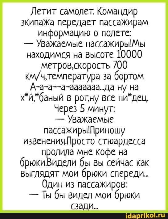 Летит самолет. Командир экипажа передает пассажирам информацию о полете:
- Уважаемые пассажиры! Мы находимся на высоте 10000 метров,скорость 700 за бортом
А-а-а--а-ааааааа.да ну на
*баный ротну все пи*дец,
Через 5 минут:
- Уважаемые пассажиры! Приношу извененияПросто стюардесса пролила мне кофе на брюки Видели бы вы сейчас как выглядят мои брюки спереди.
Один из пассажиров;
- Ты бы видел мои брюки сзади.