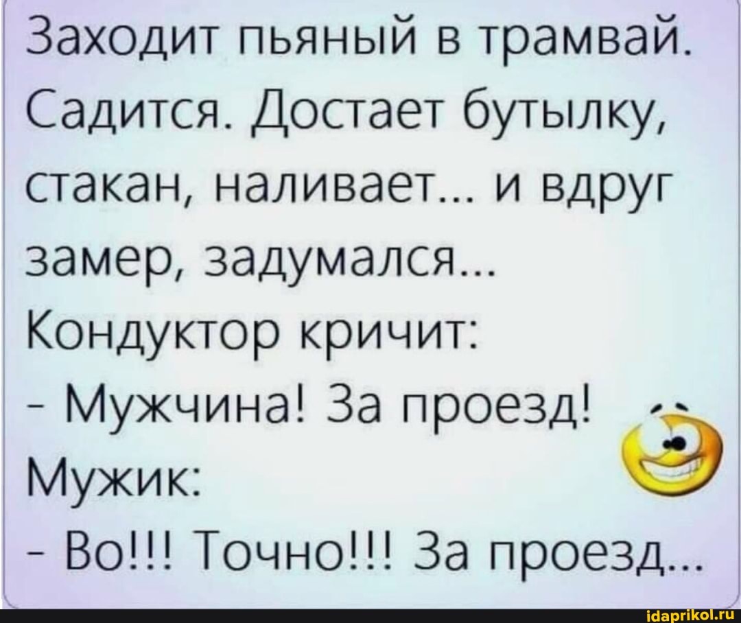 I Заходит пьяный в трамвай.
Садится. Достает бутылку, стакан, наливает... и вдруг замер, задумался...
Кондуктор кричит:
- Мужчина! За проезд!
Мужик:
- Во!!! Точно!!! За проезд...