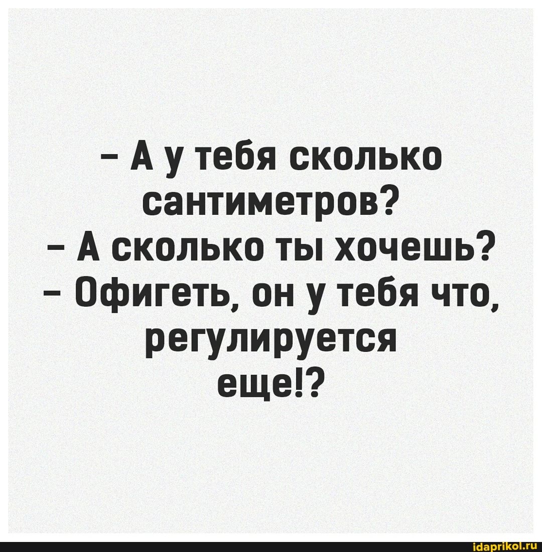 - Аутебя сколько сантиметров?
А сколько ты хочешь?
- Офигеть, он у тебя что, регулируется еще!?