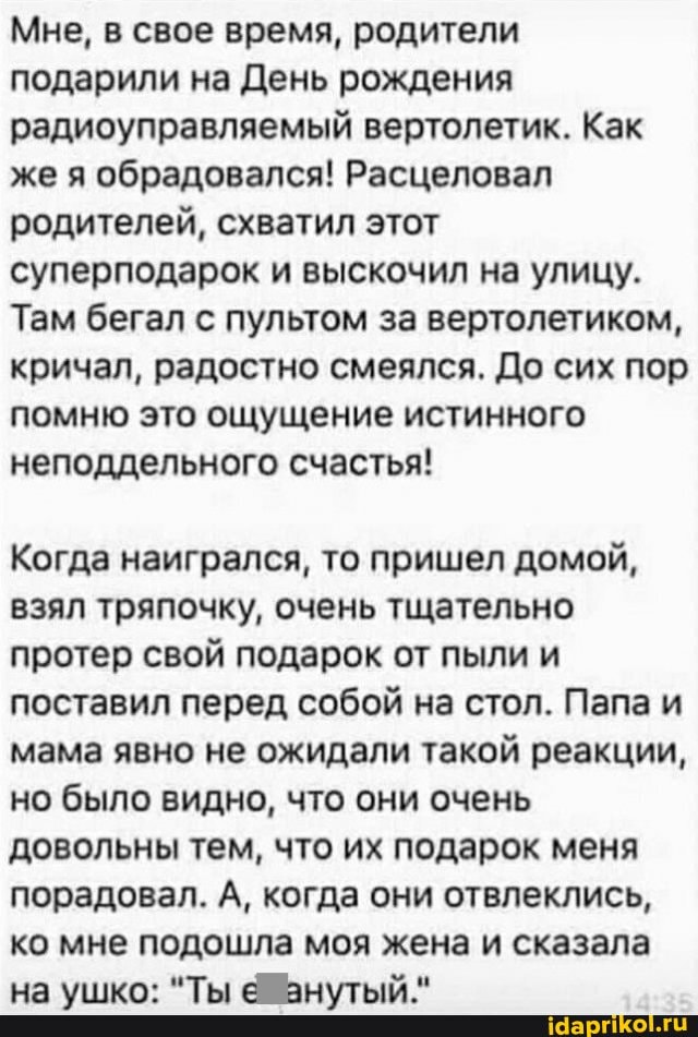 Мне, в свое время, родители подарили на День рождения радиоуправляемый вертолетик. Как же я обрадовался! Расцеловал родителей, схватил этот суперподарок и выскочил на улицу.
Там бегал с пультом за вертолетиком, кричал, радостно смеялся. До сих пор помню это ощущение истинного неподдельного счастья!
Когда наигрался, то пришел домой, взял тряпочку, очень тщательно протер свой подарок от пыли и поставил перед собой на стол. Папа и мама явно не ожидали такой реакции, но было видно, что они очень довольны тем, что их подарок меня порадовал. А, когда они отвлеклись, ко мне подошла моя жена и сказала на ушко: "Ты