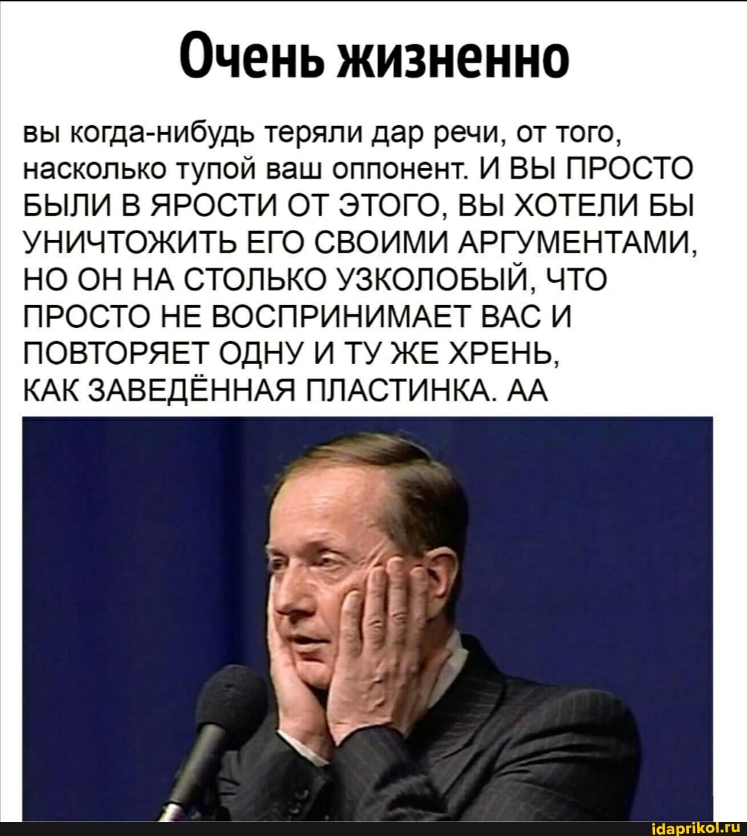 Очень жизненно
вы когда-нибудь теряли дар речи, от того, насколько тупой ваш оппонент. И ВЫ ПРОСТО БЫЛИ В ЯРОСТИ ОТ ЭТОГО, ВЫ ХОТЕЛИ БЫ УНИЧТОЖИТЬ ЕГО СВОИМИ АРГУМЕНТАМИ,
НО ОН НА СТОЛЬКО УЗКОЛОБЫЙ, ЧТО ПРОСТО НЕ ВОСПРИНИМАЕТ ВАС И ПОВТОРЯЕТ ОДНУ И ТУ ЖЕ ХРЕНЬ,
КАК ЗАВЕДЁННАЯ ПЛАСТИНКА. АА