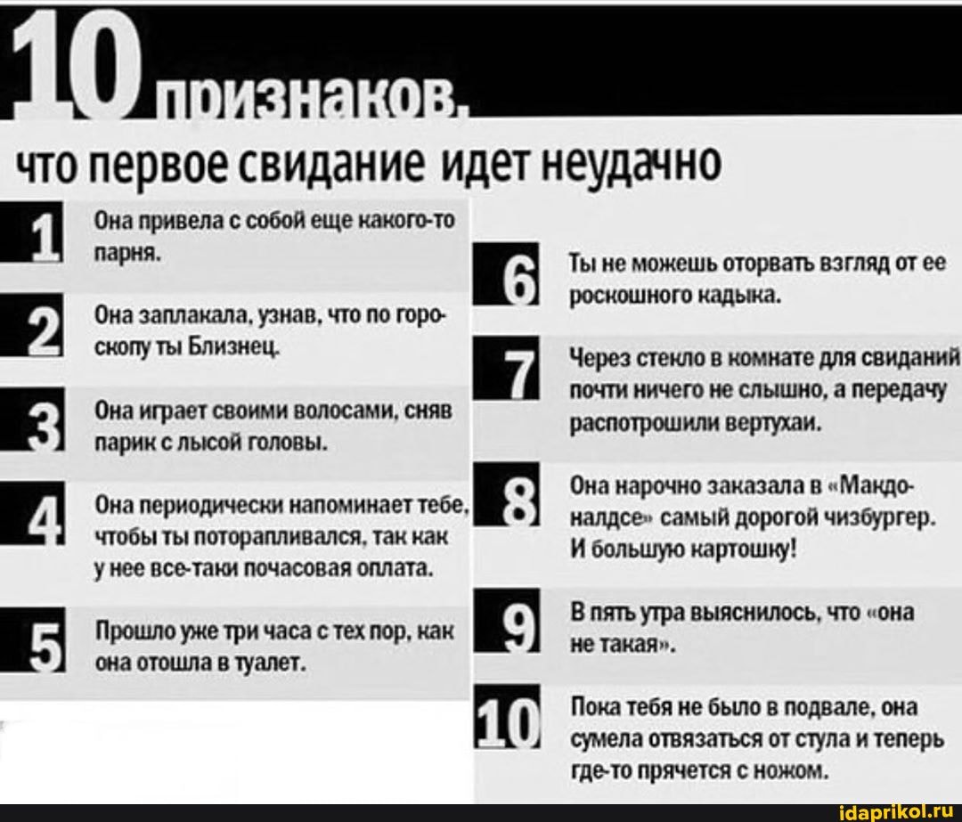 что первое свидание идет неудачно
Она привела с собой еще какого-то парня.
Она заплакала, узнав, что по горо- скопу ты Близнец.
Она играет своими волосами, сняв парик с лысой головы.
Она периодически напоминает тебе,
чтобы ты поторапливался, так как унее все-таки почасовая оплата.
Прошло уже три часа с тех пор, как К:
она отошла в туалет.
Ты не можешь оторвать взгляд от ее роскошного кадыка.
Через стекло в комнате для свиданий почти ничего не слышно, а передачу
распотрошили вертухаи.
Она нарочно заказала в "Макдо- налдсе" самый дорогой чизбургер.
И большую картошку!
В пять утра выяснилось, что "она не такая".
Пока тебя не было в подвале, она сумела отвязаться от стула и теперь где-то прячется с ножом.