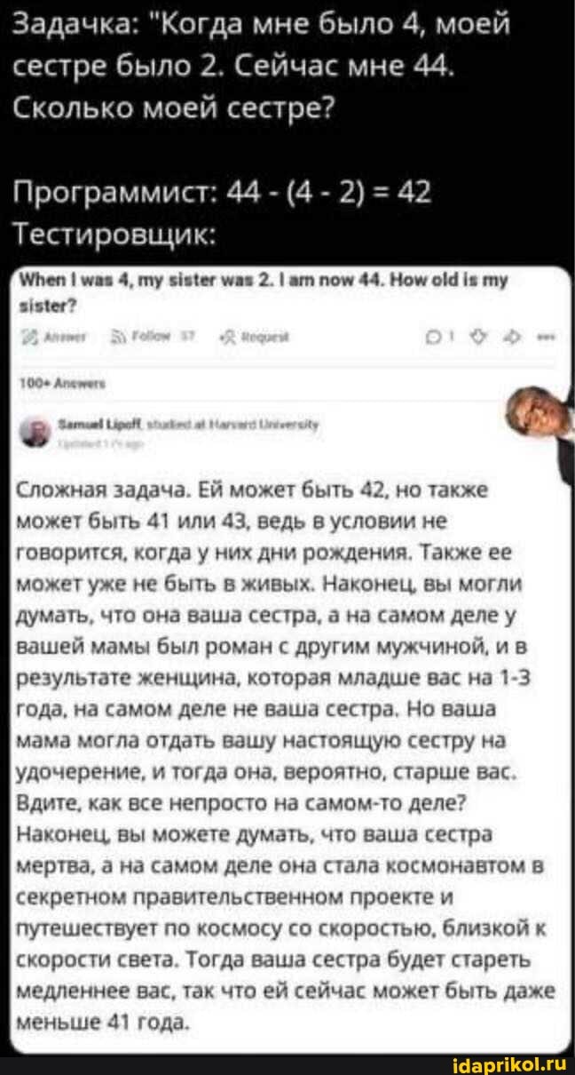 Задачка: "Когда мне было 4, моей сестре было 2. Сейчас мне 44.
Сколько моей сестре?
Программист: 44 - (4 - 2) = 42
Тестировщик:
МТеп I 4, пу знИег 2. I ат пом 44. Ном ту
Сложная задача. Ей может быть 42, но также может быть 41 или 43, ведь в условии не говорится, когда у них дни рождения. Также ее может уже не быть в живых. Наконец, вы могли думать, что она ваша сестра, а на самом деле у вашей мамы был роман с другим мужчиной, ив результате женщина, которая младше вас на 1-3 года, на самом деле не ваша сестра, Но ваша мама могла отдать вашу настоящую сестру на удочерение, и тогда она, вероятно, старше вас
Вдите, как все непросто на самом-то деле?
Наконец, вы можете думать, что ваша сестра мертва, а на самом деле она стала космонавтом в секретном правительственном проекте и путешествует по космосу со скоростью, близкой к скорости света. Тогда ваша сестра будет стареть медленнее вас, так что ей сейчас может быть даже меньше 41 года.