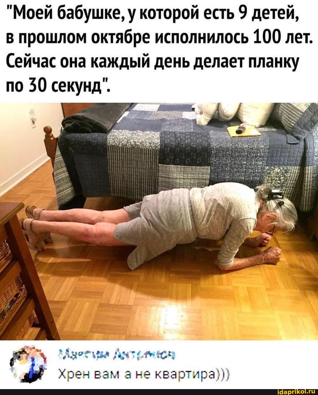 "Моей бабушке, у которой есть 9 детей,
в прошлом октябре исполнилось 100 лет.
Сейчас она каждый день делает планку по 30 секунд".
Хрен вам ане квартира})}