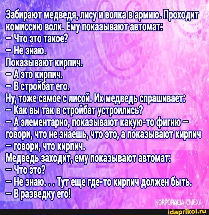 Забирают медведя, лису и волка в эрмию. Проходит комиссию волк. Ему показывают автомат
Что это такое?
Показывают кирпич
- В стройбат его
Ну, тоже самое с лисой. Их медведь спрашивает
Как вы так в стройбат устроились?
А элементарно, показывают какую-то фигню говори, что не знаешь. что это, а показывают кирпич
Говори, что кирпич
Медведь заходит, ему показывают автомат
- Что зто?
- Вразведку ето!