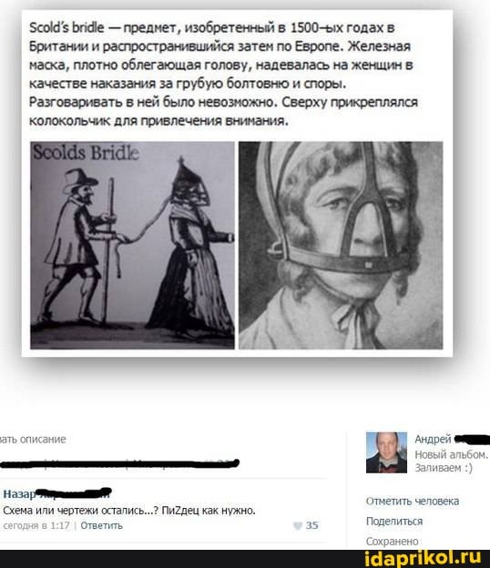 Би4е - предмет, изобретенный в 1500-ых годах в
Британии и распространившийся затем по Европе. Железная маска, плотно облегающая голову, надевалась на женщин в качестве наказания за грубую болтовню и споры.
Разговаривать в ней было невозможно. Сверху прикреплялся: колокольчик для привлечения внимания.
Андрей новый
Назаи
'отчетить человека
Сиема или чертежи остались... Пи2дец как нужно.
5 Поделиться
Сохранено.