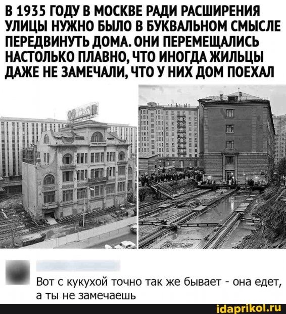 В 1935 ГОДУ В МОСКВЕ РАДИ РАСШИРЕНИЯ УЛИЦЫ НУЖНО БЫЛО В БУКВАЛЬНОМ СМЫСЛЕ ПЕРЕДВИНУТЬ ДОМА. ОНИ ПЕРЕМЕЩАЛИСЬ НАСТОЛЬКО ПЛАВНО, ЧТО ИНОГДА ЖИЛЬЦЫ ДАЖЕ НЕ ЗАМЕЧАЛИ, ЧТО У НИХ ДОМ ПОЕХАЛ
Вот с кукухой точно так же бывает - она едет, ты не замечаешь