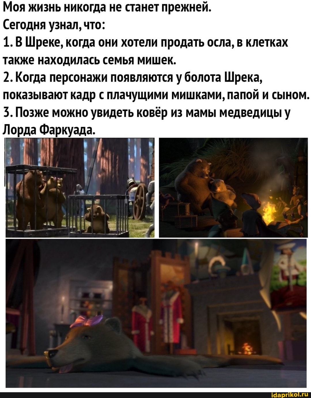 Моя жизнь никогда не станет прежней.
Сегодня узнал, что:
Шреке, когда они хотели продать осла, в клетках также находилась семья мишек.
2.Когда персонажи появляются у болота Шрека, показывают кадр с плачущими мишками, папой и сыном.
3. Позже можно увидеть ковёр из мамы медведицы у
Лорда Фаркуада.