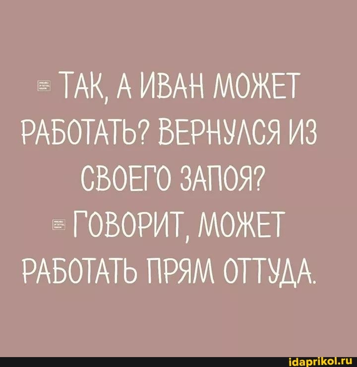 ТАК, А ИВАН МОЖЕТ РАБОТАТЬ? ВЕРНУЛСЯ ИЗ СВОЕГО ЗАПОЯ?
ГОВОРИТ, МОЖЕТ РАБОТАТЬ ПРЯМ ОТТУДА.
