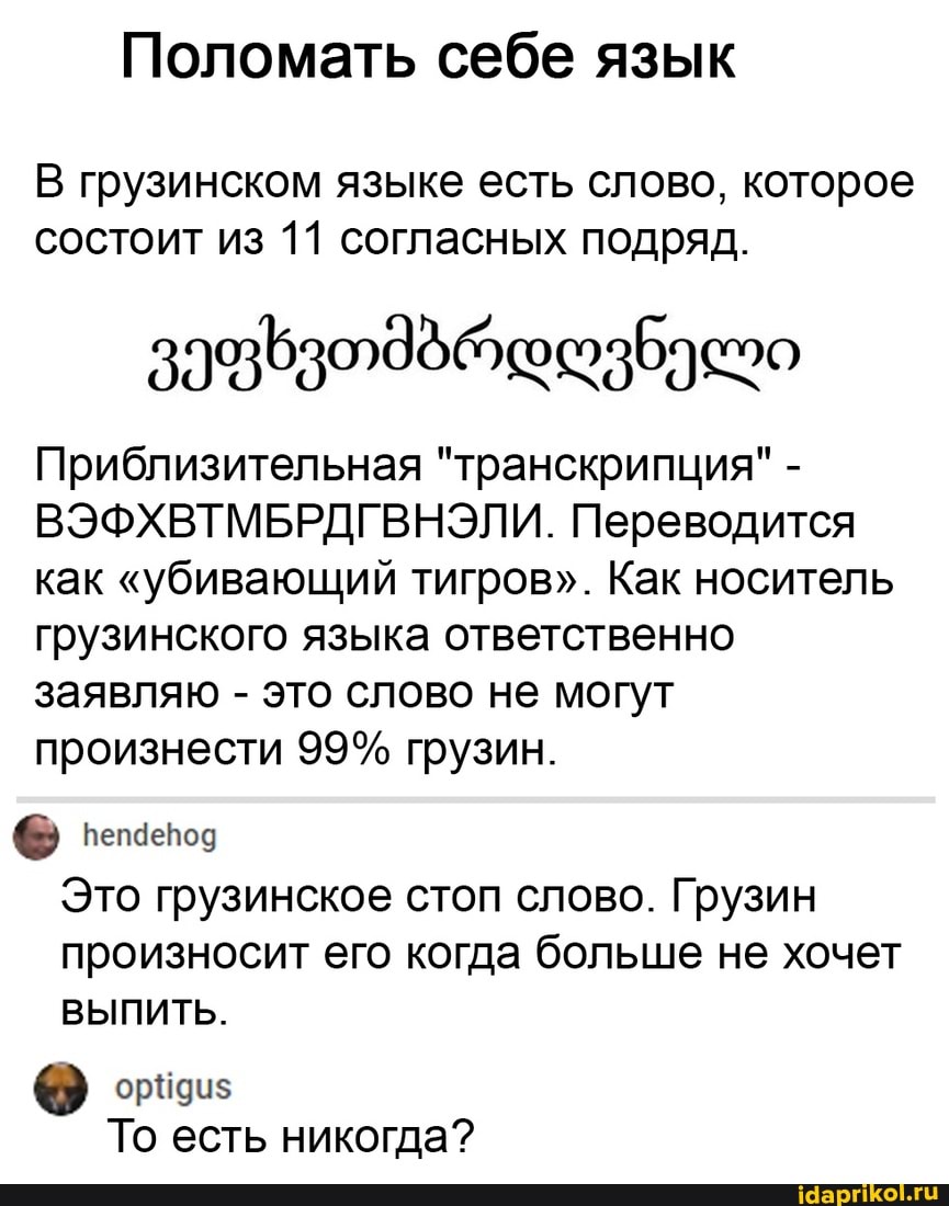 Поломать себе язык
В грузинском языке есть слово, которое состоит из 11 согласных подряд.
Приблизительная "транскрипция" -
ВЭФХВТМБРДГВНЭЛИ. Переводится как "убивающий тигров". Как носитель грузинского языка ответственно заявляю - это слово не могут произнести 99% грузин.
Это грузинское стоп слово. Грузин произносит его когда больше не хочет
ВЫПИТЬ.
То есть никогда?