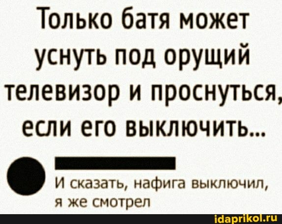 Только батя может уснуть под орущий телевизор и проснуться, если его выключить...
И сказать, нафига выключил, я же смотрел