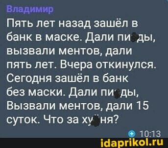 Владимир
Пять лет назад зашёл в банк в маске. Дали пи ды, вызвали ментов, дали пять лет. Вчера откинулся.
Сегодня зашёл в банк без маски. Дали пи ды,
Вызвали ментов, дали 15 суток. Что за ху ня?