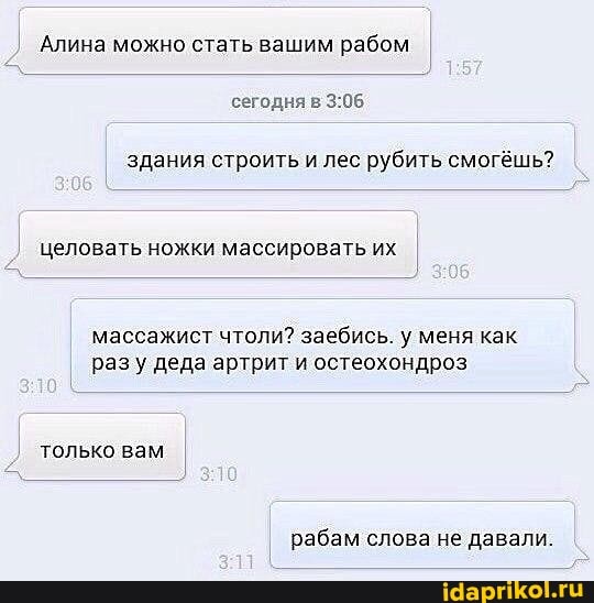 Алина можно стать вашим рабом сегодня в
здания строить и лес рубить смогёшь?
целовать ножки массировать их
массажист чтоли? заебись. у меня как разу деда артрит и остеохондроз
только вам
рабам слова не давали.